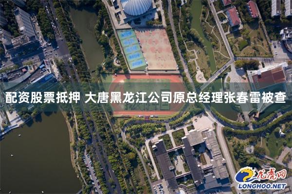 配资股票抵押 大唐黑龙江公司原总经理张春雷被查