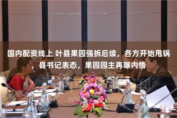 国内配资线上 叶县果园强拆后续，各方开始甩锅，县书记表态，果园园主再曝内情