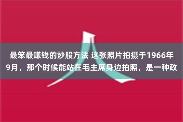 最笨最赚钱的炒股方法 这张照片拍摄于1966年9月，那个时候能站在毛主席身边拍照，是一种政