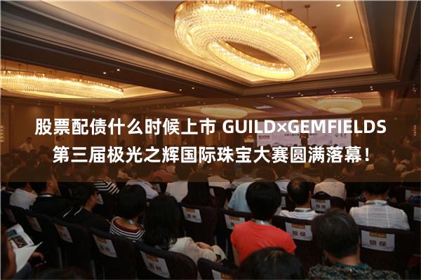 股票配债什么时候上市 GUILD×GEMFIELDS第三届极光之辉国际珠宝大赛圆满落幕！