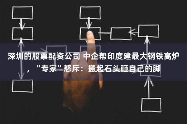 深圳的股票配资公司 中企帮印度建最大钢铁高炉，“专家”怒斥：搬起石头砸自己的脚