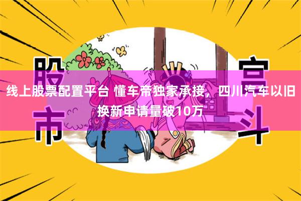 线上股票配置平台 懂车帝独家承接，四川汽车以旧换新申请量破10万