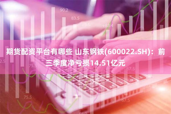 期货配资平台有哪些 山东钢铁(600022.SH)：前三季度净亏损14.51亿元