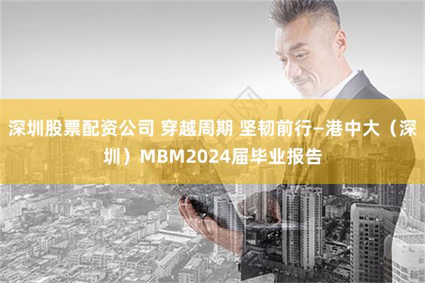 深圳股票配资公司 穿越周期 坚韧前行—港中大（深圳）MBM2024届毕业报告