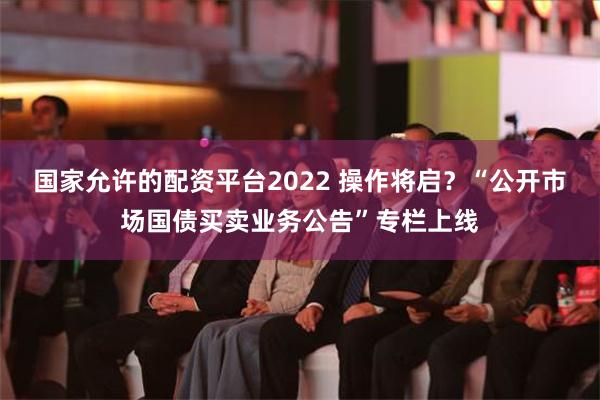 国家允许的配资平台2022 操作将启？“公开市场国债买卖业务公告”专栏上线