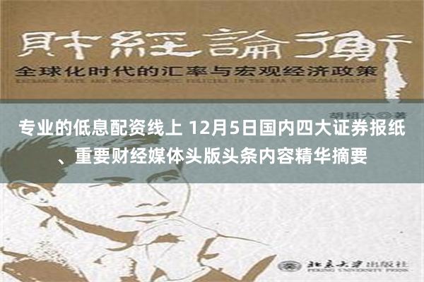 专业的低息配资线上 12月5日国内四大证券报纸、重要财经媒体头版头条内容精华摘要