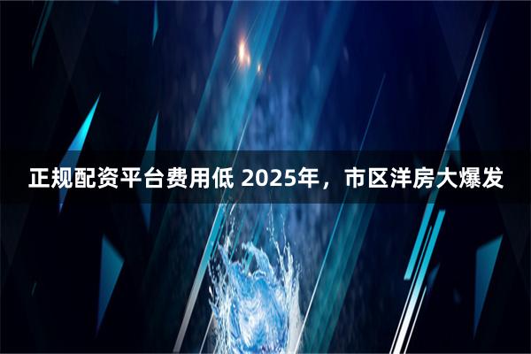 正规配资平台费用低 2025年，市区洋房大爆发