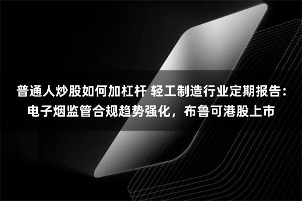 普通人炒股如何加杠杆 轻工制造行业定期报告：电子烟监管合规趋势强化，布鲁可港股上市