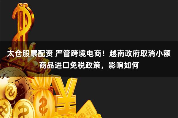 太仓股票配资 严管跨境电商！越南政府取消小额商品进口免税政策，影响如何