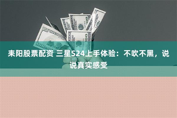 耒阳股票配资 三星S24上手体验：不吹不黑，说说真实感受