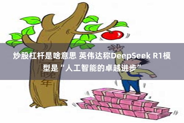 炒股杠杆是啥意思 英伟达称DeepSeek R1模型是“人工智能的卓越进步”